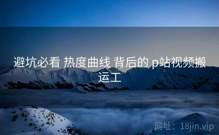 避坑必看 热度曲线 背后的 p站视频搬运工  第1张