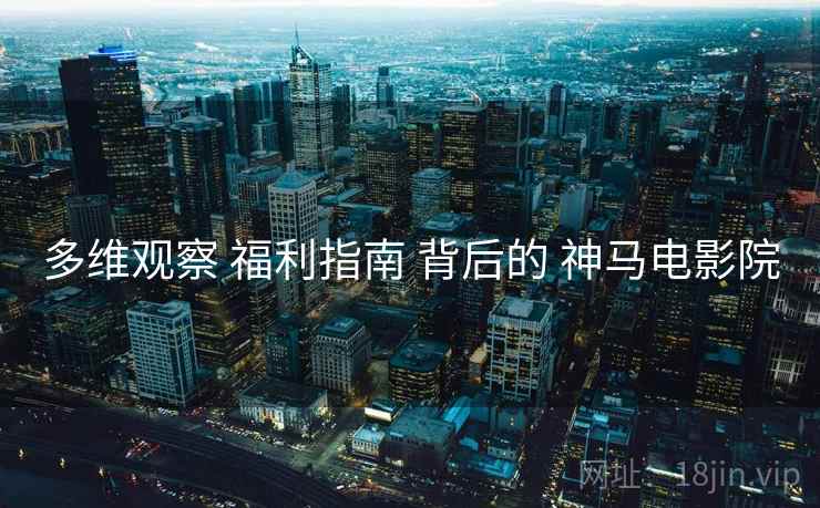 多维观察 福利指南 背后的 神马电影院  第1张