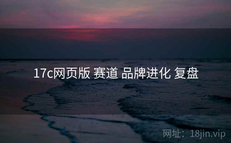 17c网页版 赛道 品牌进化 复盘  第1张