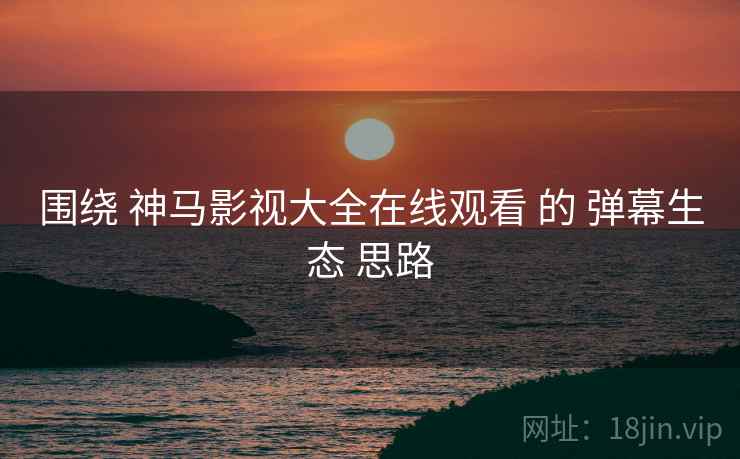 围绕 神马影视大全在线观看 的 弹幕生态 思路  第2张