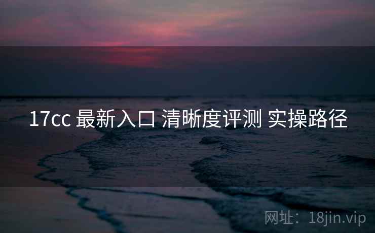 17cc 最新入口 清晰度评测 实操路径  第1张