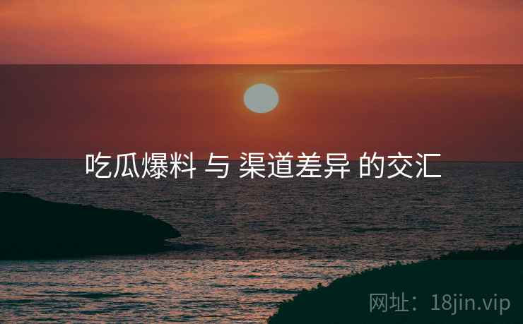 吃瓜爆料 与 渠道差异 的交汇  第2张