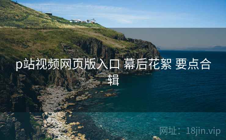 p站视频网页版入口 幕后花絮 要点合辑  第2张
