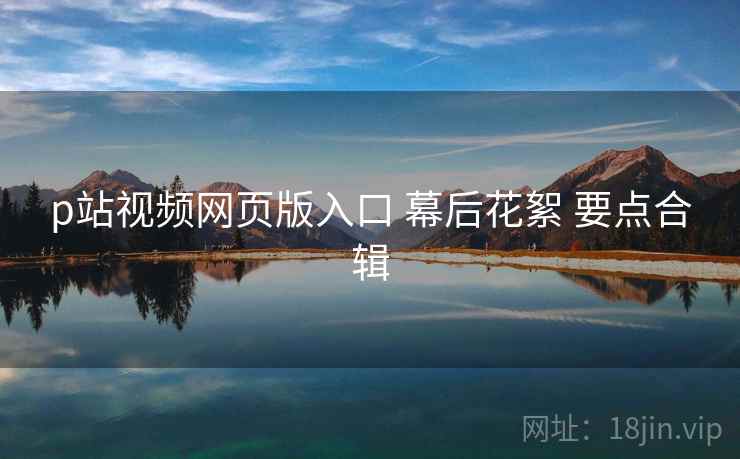 p站视频网页版入口 幕后花絮 要点合辑  第1张